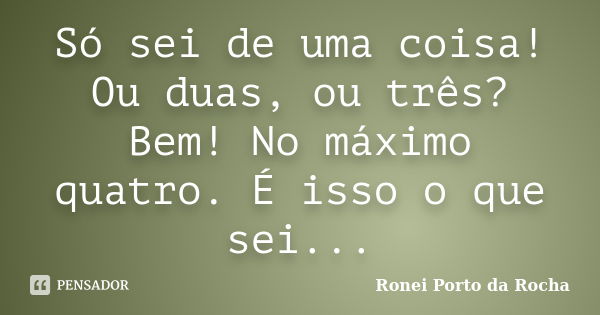 Só sei de uma coisa! Ou duas, ou três? Bem! No máximo quatro. É isso o que sei...... Frase de Ronei Porto da Rocha.