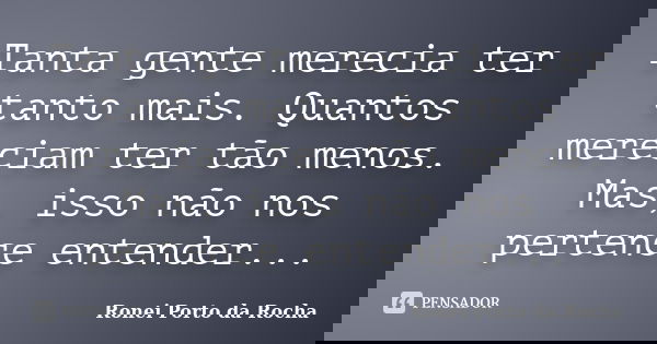 Tanta gente merecia ter tanto mais. Quantos mereciam ter tão menos. Mas, isso não nos pertence entender...... Frase de Ronei Porto da Rocha.