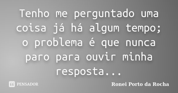 Tenho me perguntado uma coisa já há algum tempo; o problema é que nunca paro para ouvir minha resposta...... Frase de Ronei Porto da Rocha.