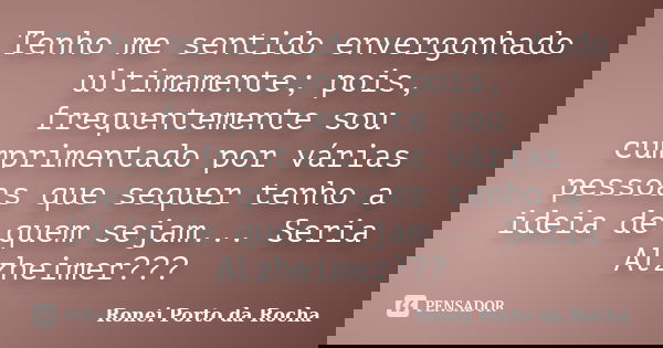 Tenho me sentido envergonhado ultimamente; pois, frequentemente sou cumprimentado por várias pessoas que sequer tenho a ideia de quem sejam... Seria Alzheimer??... Frase de Ronei Porto da Rocha.