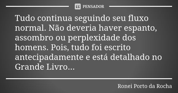 Tudo continua seguindo seu fluxo normal. Não deveria haver espanto, assombro ou perplexidade dos homens. Pois, tudo foi escrito antecipadamente e está detalhado... Frase de Ronei Porto da Rocha.