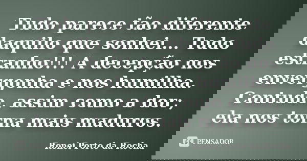 Tudo parece tão diferente daquilo que sonhei... Tudo estranho!!! A decepção nos envergonha e nos humilha. Contudo, assim como a dor; ela nos torna mais maduros.... Frase de Ronei Porto da Rocha.