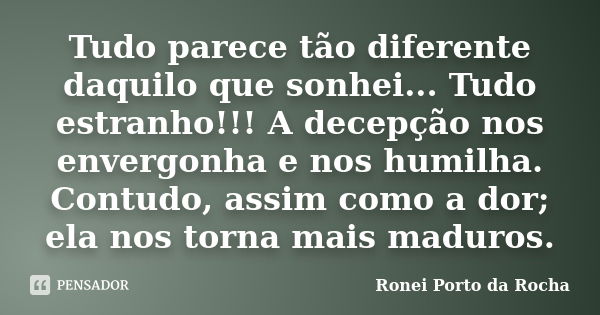 Tudo parece tão diferente daquilo que sonhei... Tudo estranho!!! A decepção nos envergonha e nos humilha. Contudo, assim como a dor; ela nos torna mais maduros.... Frase de Ronei Porto da Rocha.