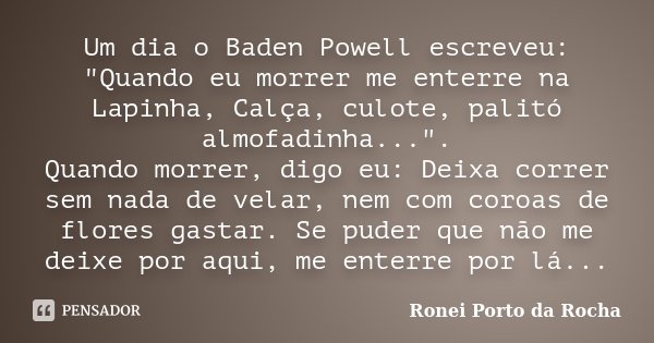 Um dia o Baden Powell escreveu: "Quando eu morrer me enterre na Lapinha, Calça, culote, palitó almofadinha...". Quando morrer, digo eu: Deixa correr s... Frase de Ronei Porto da Rocha.