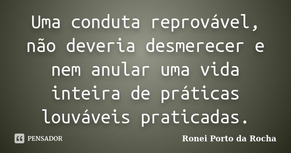 Uma conduta reprovável, não deveria desmerecer e nem anular uma vida inteira de práticas louváveis praticadas.... Frase de Ronei Porto da Rocha.