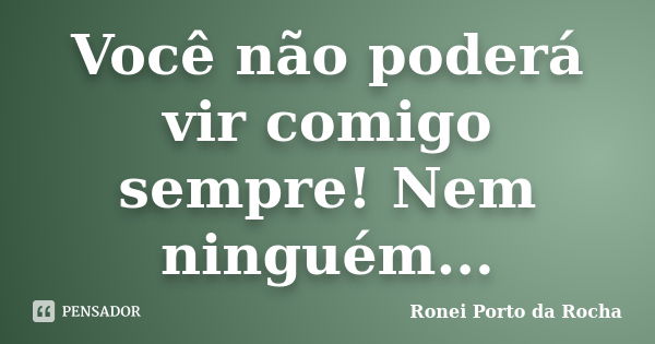 Você não poderá vir comigo sempre! Nem ninguém...... Frase de Ronei Porto da Rocha.