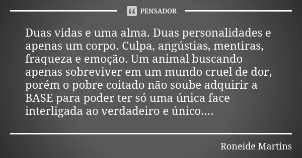 Duas vidas e uma alma. Duas personalidades e apenas um corpo. Culpa, angústias, mentiras, fraqueza e emoção. Um animal buscando apenas sobreviver em um mundo cr... Frase de Roneide Martins.