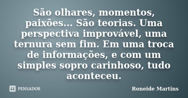 São olhares, momentos, paixões... São teorias. Uma perspectiva improvável, uma ternura sem fim. Em uma troca de informações, e com um simples sopro carinhoso, t... Frase de Roneide Martins.