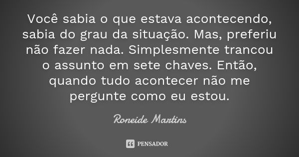 Você sabia o que estava acontecendo, sabia do grau da situação. Mas, preferiu não fazer nada. Simplesmente trancou o assunto em sete chaves. Então, quando tudo ... Frase de Roneide Martins.