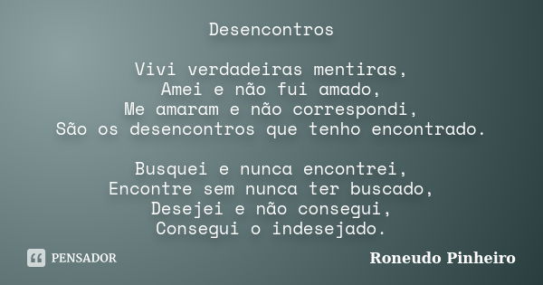 Desencontros Vivi verdadeiras mentiras, Amei e não fui amado, Me amaram e não correspondi, São os desencontros que tenho encontrado. Busquei e nunca encontrei, ... Frase de Roneudo Pinheiro.