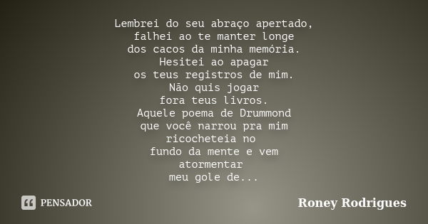 Lembrei do seu abraço apertado, falhei ao te manter longe dos cacos da minha memória. Hesitei ao apagar os teus registros de mim. Não quis jogar fora teus livro... Frase de Roney Rodrigues.