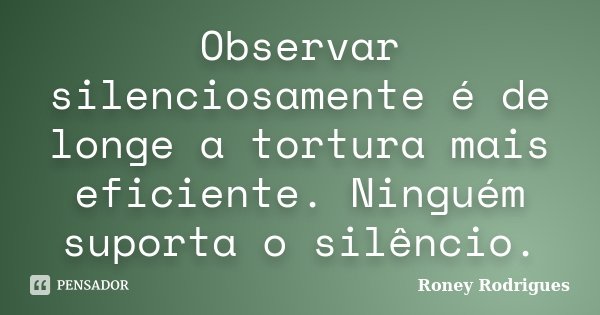 Observar silenciosamente é de longe a tortura mais eficiente. Ninguém suporta o silêncio.... Frase de Roney Rodrigues.