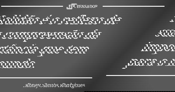 Solidão é o reflexo de sua compreensão da importância que tem para o mundo.... Frase de Roney Santos Rodrigues.