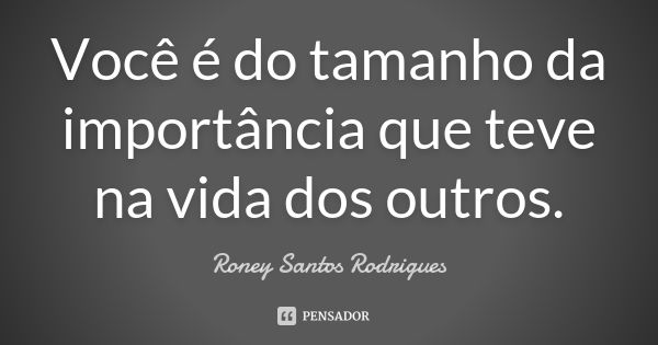 Você é do tamanho da importância que teve na vida dos outros.... Frase de Roney Santos Rodrigues.