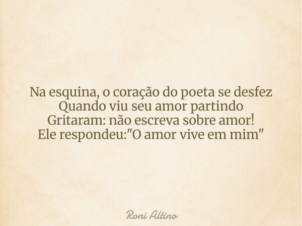 Na esquina, o coração do poeta se desfez Quando viu seu amor partindo Gritaram: não escreva sobre amor! Ele respondeu: "O amor vive em mim"... Frase de Roni Altino.