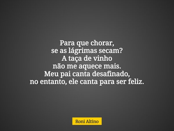 Para que chorar, se as lágrimas secam? A taça de vinho não me aquece mais. Meu pai canta desafinado, no entanto, ele canta para ser feliz.... Frase de Roni Altino.
