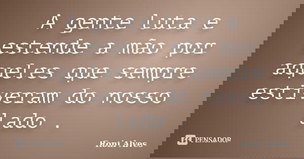 A gente luta e estende a mão por aqueles que sempre estiveram do nosso lado .... Frase de Roni Alves.