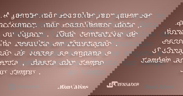 A gente não escolhe por quem se apaixonar, não escolhemos data , hora ou lugar . Toda tentativa de escolha resulta em frustação . O Coração ás vezes se engana e... Frase de Roni Alves.