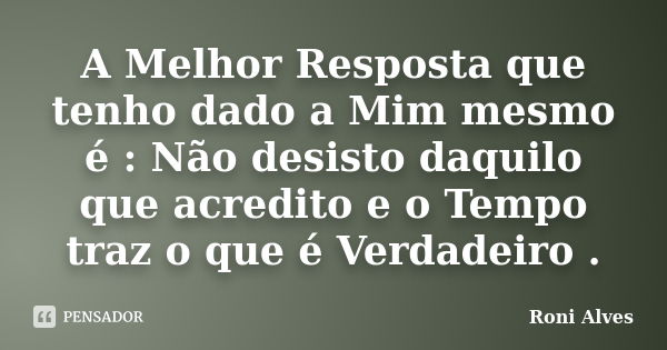 A Melhor Resposta que tenho dado a Mim mesmo é : Não desisto daquilo que acredito e o Tempo traz o que é Verdadeiro .... Frase de Roni Alves.