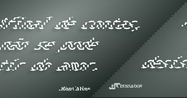 Afinal de contas, não se pode desistir do amor.... Frase de Roni Alves.
