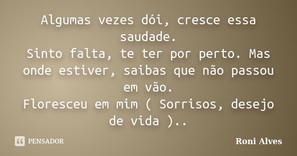 Algumas vezes dói, cresce essa saudade. Sinto falta, te ter por perto. Mas onde estiver, saibas que não passou em vão. Floresceu em mim ( Sorrisos, desejo de vi... Frase de Roni Alves.