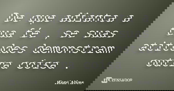 De que adianta a tua fé , se suas atitudes demonstram outra coisa .... Frase de Roni Alves.