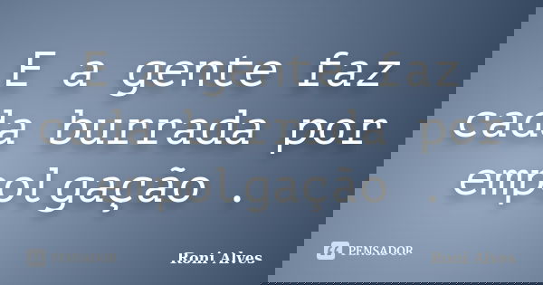 E a gente faz cada burrada por empolgação .... Frase de Roni Alves.