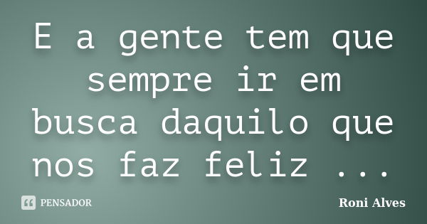 E a gente tem que sempre ir em busca daquilo que nos faz feliz ...... Frase de Roni Alves.