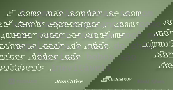E como não sonhar se com você tenho esperança , como não querer voar se você me impulsiona a sair do chão. Sorrisos bobos são inevitáveis .... Frase de Roni Alves.