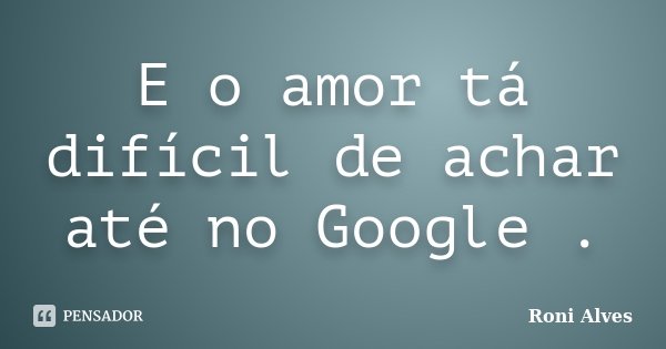 E o amor tá difícil de achar até no Google .... Frase de Roni Alves.