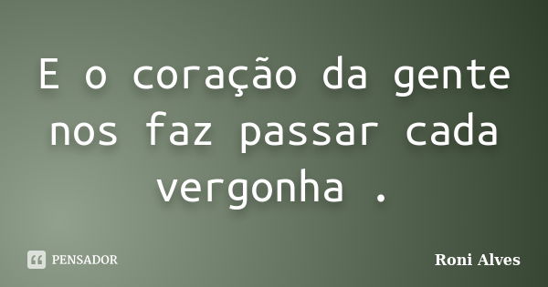 E o coração da gente nos faz passar cada vergonha .... Frase de Roni Alves.