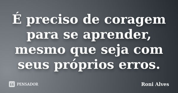 É preciso de coragem para se aprender, mesmo que seja com seus próprios erros.... Frase de Roni Alves.