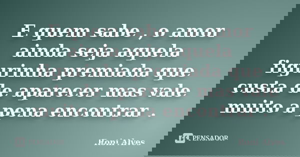 E quem sabe , o amor ainda seja aquela figurinha premiada que custa de aparecer mas vale muito a pena encontrar .... Frase de Roni Alves.