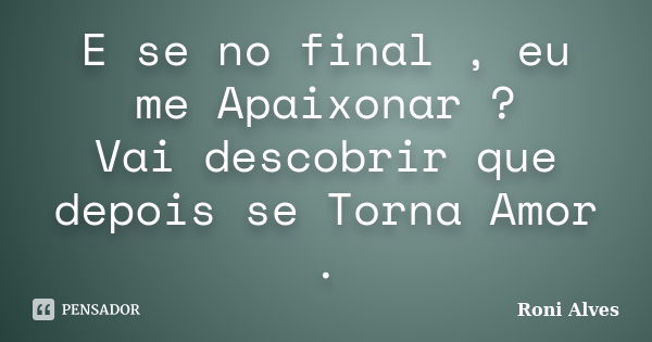 E se no final , eu me Apaixonar ? Vai descobrir que depois se Torna Amor .... Frase de Roni Alves.