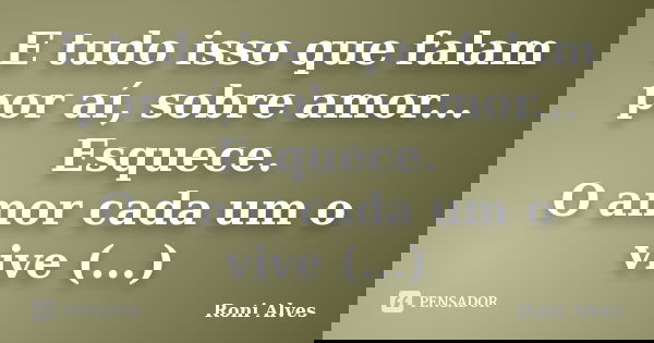 E tudo isso que falam por aí, sobre amor... Esquece. O amor cada um o vive (...)... Frase de Roni Alves.