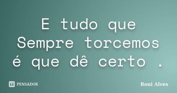 E tudo que Sempre torcemos é que dê certo .... Frase de Roni Alves.