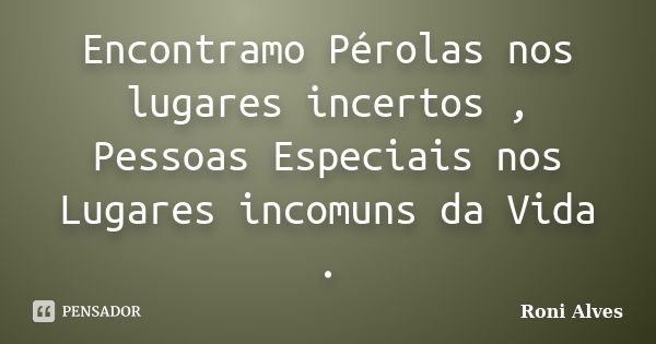 Encontramo Pérolas nos lugares incertos , Pessoas Especiais nos Lugares incomuns da Vida .... Frase de Roni Alves.