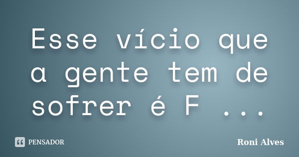 Esse vício que a gente tem de sofrer é F ...... Frase de Roni Alves.