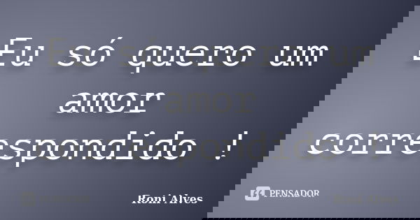 Eu só quero um amor correspondido !... Frase de Roni Alves.