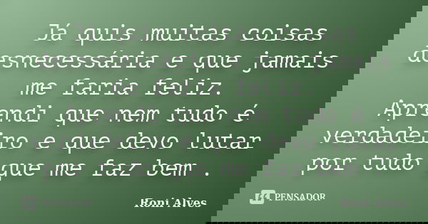 Já quis muitas coisas desnecessária e que jamais me faria feliz. Aprendi que nem tudo é verdadeiro e que devo lutar por tudo que me faz bem .... Frase de Roni Alves.
