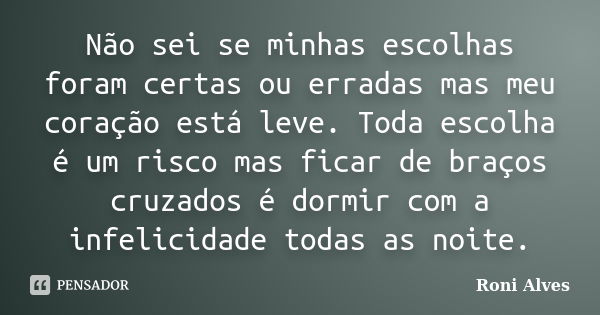 Não sei se minhas escolhas foram certas ou erradas mas meu coração está leve. Toda escolha é um risco mas ficar de braços cruzados é dormir com a infelicidade t... Frase de Roni Alves.