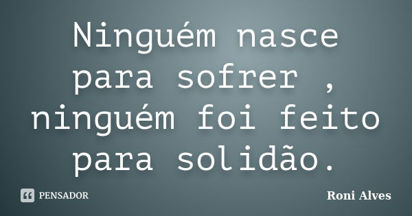 Ninguém nasce para sofrer , ninguém foi feito para solidão.... Frase de Roni Alves.