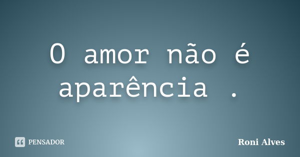 O amor não é aparência .... Frase de Roni Alves.