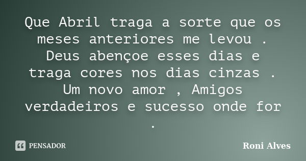 Que Abril traga a sorte que os meses anteriores me levou . Deus abençoe esses dias e traga cores nos dias cinzas . Um novo amor , Amigos verdadeiros e sucesso o... Frase de Roni Alves.