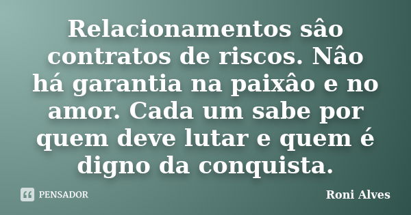 Relacionamentos sâo contratos de riscos. Nâo há garantia na paixâo e no amor. Cada um sabe por quem deve lutar e quem é digno da conquista.... Frase de Roni Alves.