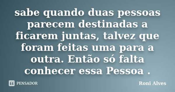 sabe quando duas pessoas parecem destinadas a ficarem juntas, talvez que foram feitas uma para a outra. Então só falta conhecer essa Pessoa .... Frase de Roni Alves.