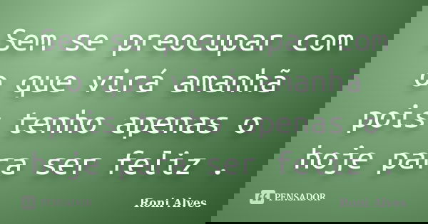 Sem se preocupar com o que virá amanhã pois tenho apenas o hoje para ser feliz .... Frase de Roni Alves.
