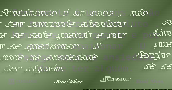 Sentimento é um caos , nâo se tem controle absoluto . Nunca se sabe quando e por quem se apaixonar . O Perigo mora na ansiedade de se ter alguém.... Frase de Roni Alves.