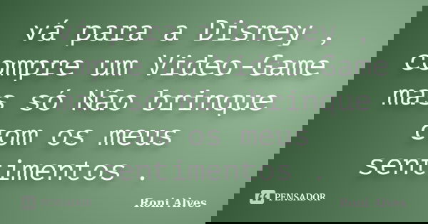 vá para a Disney , compre um Video-Game mas só Não brinque com os meus sentimentos .... Frase de Roni Alves.