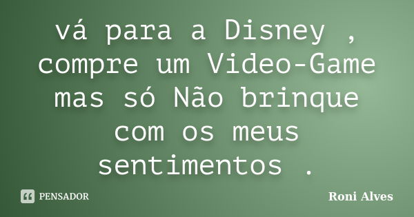 vá para a Disney , compre um Video-Game mas só Não brinque com os meus sentimentos .... Frase de Roni Alves.